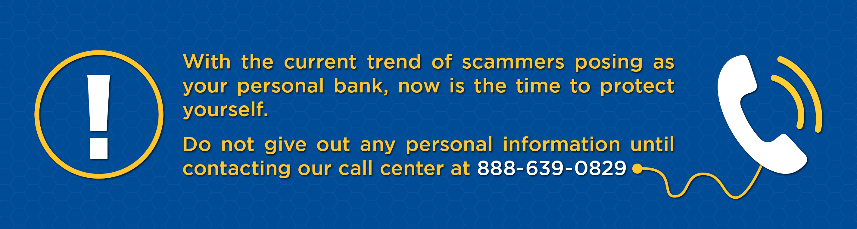 With the current trend of scammers posing as your personal bank, now is the time to protect yourself. Do not give out any personal information until contacting our call center at 888-639-0829
